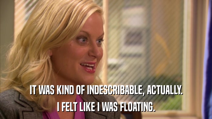 IT WAS KIND OF INDESCRIBABLE, ACTUALLY. I FELT LIKE I WAS FLOATING. 