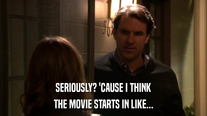 SERIOUSLY? 'CAUSE I THINK THE MOVIE STARTS IN LIKE... 