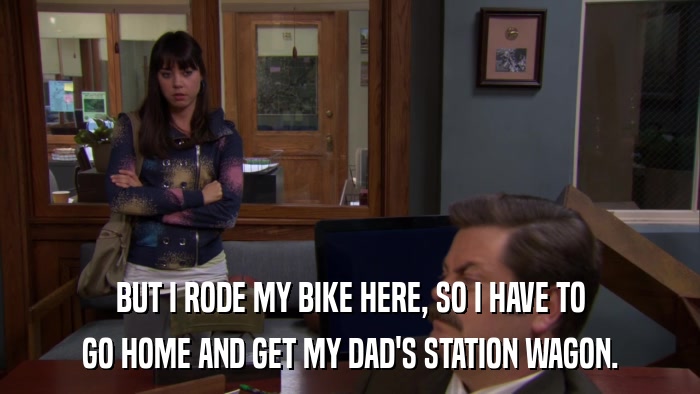 BUT I RODE MY BIKE HERE, SO I HAVE TO GO HOME AND GET MY DAD'S STATION WAGON. 