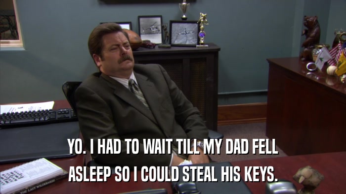 YO. I HAD TO WAIT TILL MY DAD FELL ASLEEP SO I COULD STEAL HIS KEYS. 
