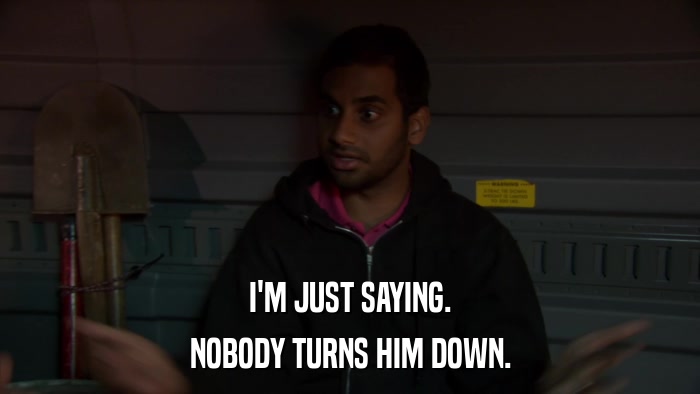 I'M JUST SAYING. NOBODY TURNS HIM DOWN. 