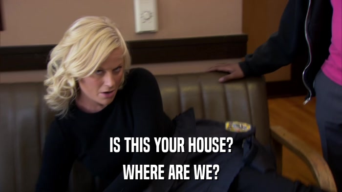 IS THIS YOUR HOUSE? WHERE ARE WE? 