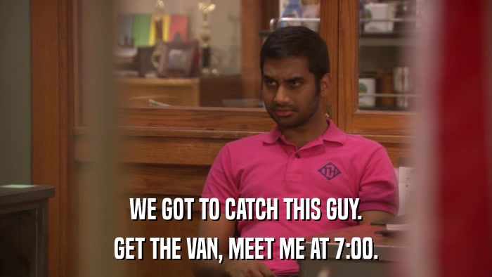 WE GOT TO CATCH THIS GUY. GET THE VAN, MEET ME AT 7:00. 