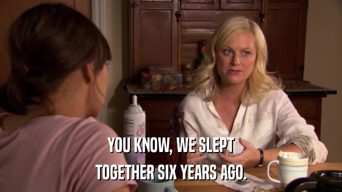 YOU KNOW, WE SLEPT TOGETHER SIX YEARS AGO. 