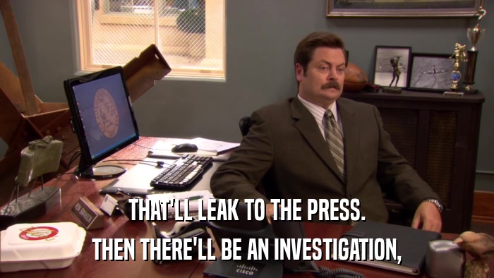 THAT'LL LEAK TO THE PRESS. THEN THERE'LL BE AN INVESTIGATION, 