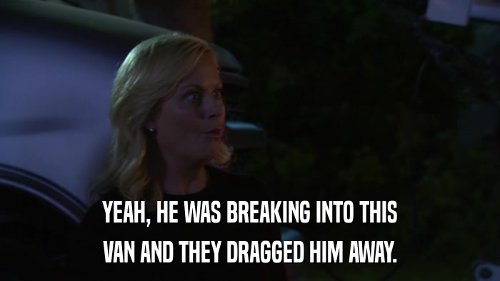 YEAH, HE WAS BREAKING INTO THIS VAN AND THEY DRAGGED HIM AWAY. 
