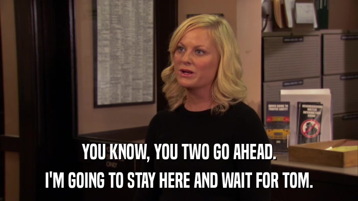 YOU KNOW, YOU TWO GO AHEAD. I'M GOING TO STAY HERE AND WAIT FOR TOM. 