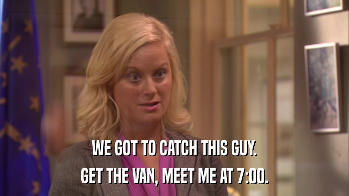 WE GOT TO CATCH THIS GUY. GET THE VAN, MEET ME AT 7:00. 