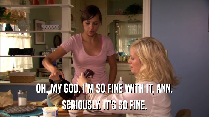 OH, MY GOD. I'M SO FINE WITH IT, ANN. SERIOUSLY. IT'S SO FINE. 
