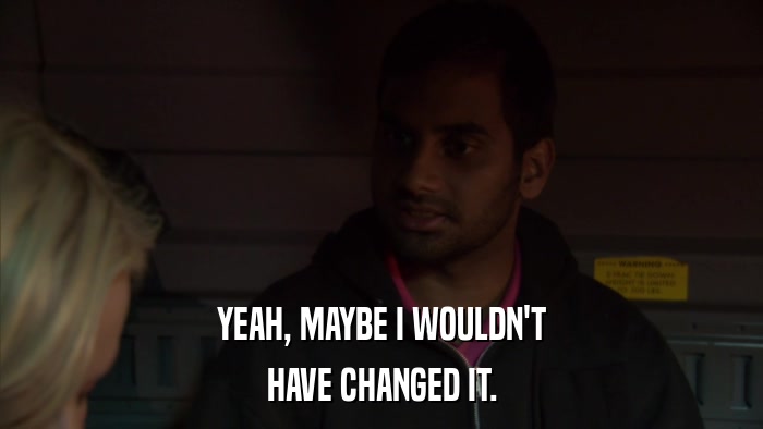 YEAH, MAYBE I WOULDN'T HAVE CHANGED IT. 
