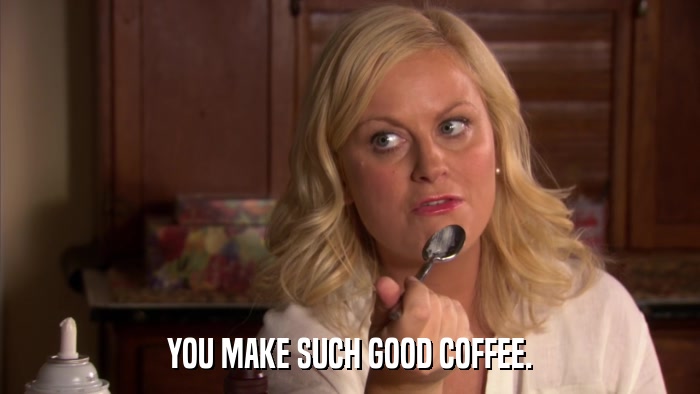 YOU MAKE SUCH GOOD COFFEE.  