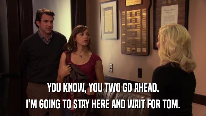 YOU KNOW, YOU TWO GO AHEAD. I'M GOING TO STAY HERE AND WAIT FOR TOM. 