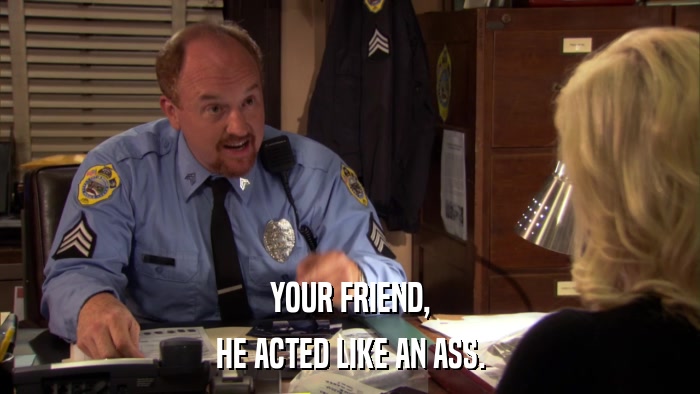 YOUR FRIEND, HE ACTED LIKE AN ASS. 