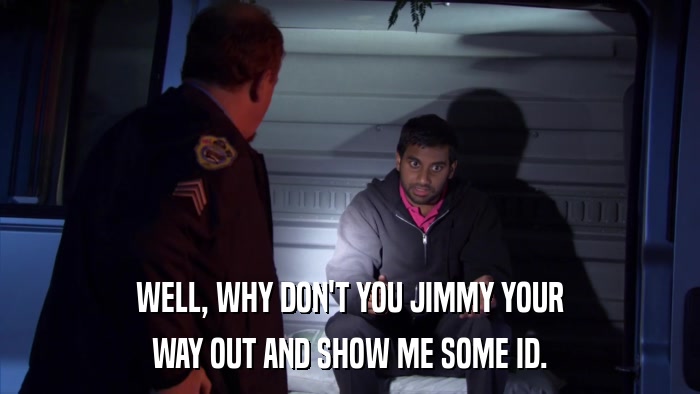 WELL, WHY DON'T YOU JIMMY YOUR WAY OUT AND SHOW ME SOME ID. 