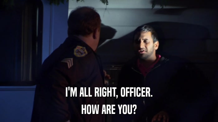 I'M ALL RIGHT, OFFICER. HOW ARE YOU? 