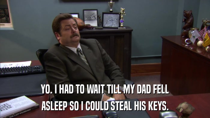 YO. I HAD TO WAIT TILL MY DAD FELL ASLEEP SO I COULD STEAL HIS KEYS. 