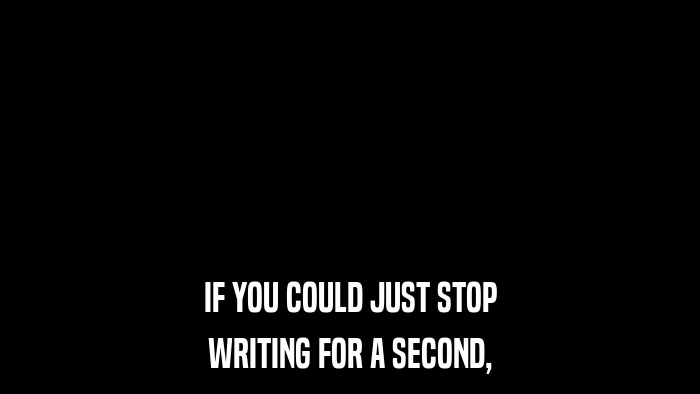 IF YOU COULD JUST STOP WRITING FOR A SECOND, 