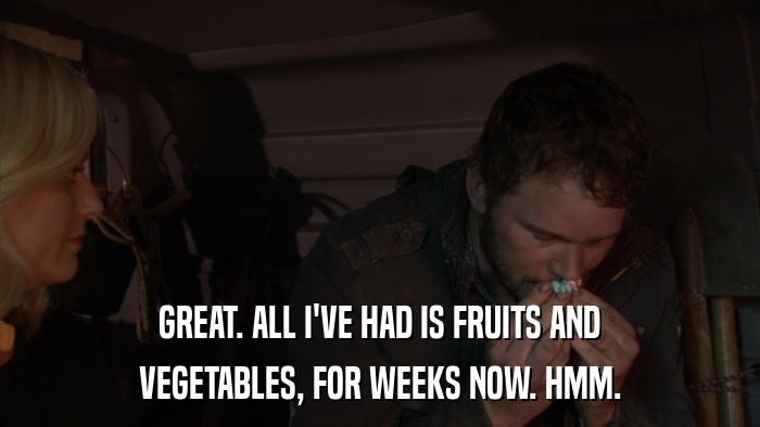 GREAT. ALL I'VE HAD IS FRUITS AND VEGETABLES, FOR WEEKS NOW. HMM. 