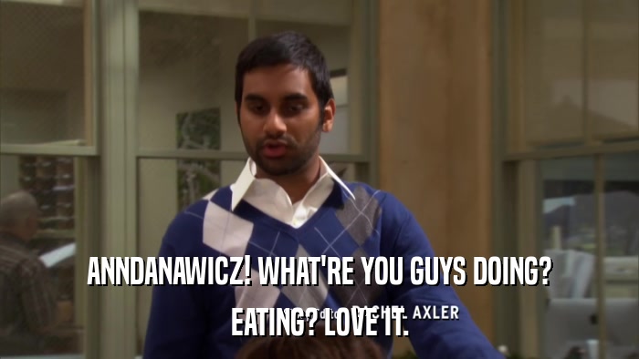 ANNDANAWICZ! WHAT'RE YOU GUYS DOING? EATING? LOVE IT. 