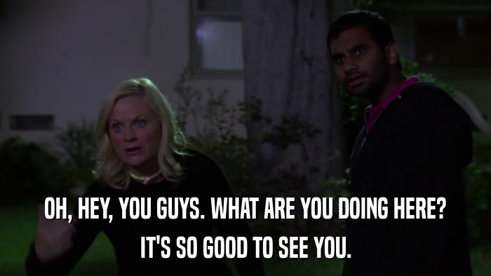 OH, HEY, YOU GUYS. WHAT ARE YOU DOING HERE? IT'S SO GOOD TO SEE YOU. 
