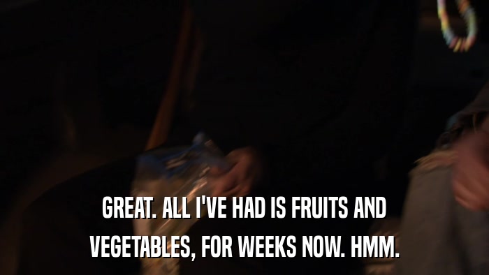 GREAT. ALL I'VE HAD IS FRUITS AND VEGETABLES, FOR WEEKS NOW. HMM. 