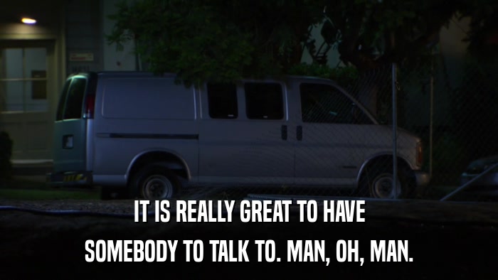 IT IS REALLY GREAT TO HAVE SOMEBODY TO TALK TO. MAN, OH, MAN. 