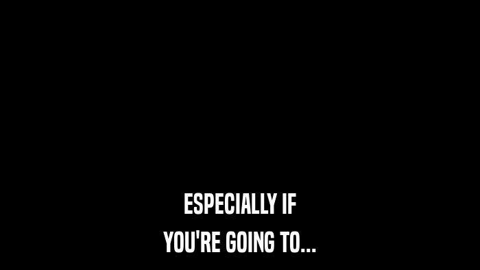 ESPECIALLY IF YOU'RE GOING TO... 
