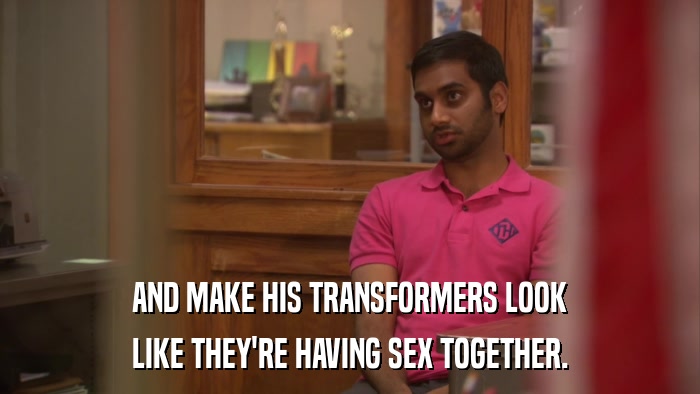 AND MAKE HIS TRANSFORMERS LOOK LIKE THEY'RE HAVING SEX TOGETHER. 