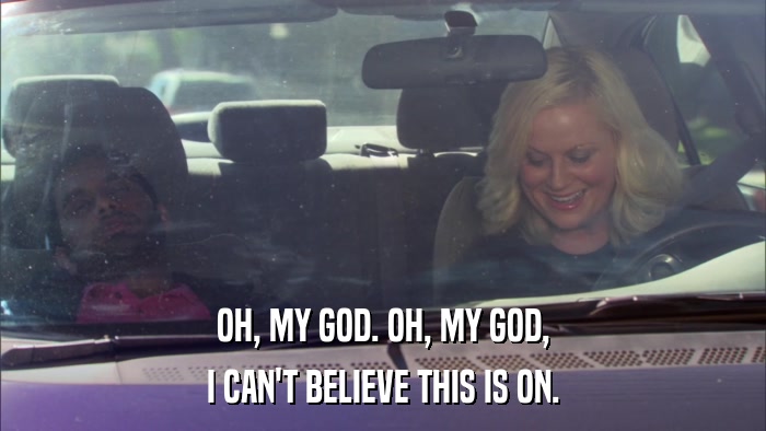 OH, MY GOD. OH, MY GOD, I CAN'T BELIEVE THIS IS ON. 