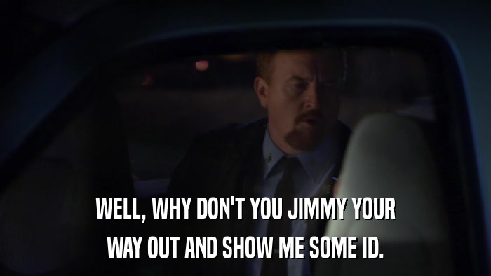 WELL, WHY DON'T YOU JIMMY YOUR WAY OUT AND SHOW ME SOME ID. 