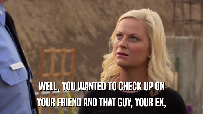 WELL, YOU WANTED TO CHECK UP ON YOUR FRIEND AND THAT GUY, YOUR EX, 