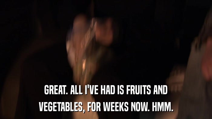 GREAT. ALL I'VE HAD IS FRUITS AND VEGETABLES, FOR WEEKS NOW. HMM. 