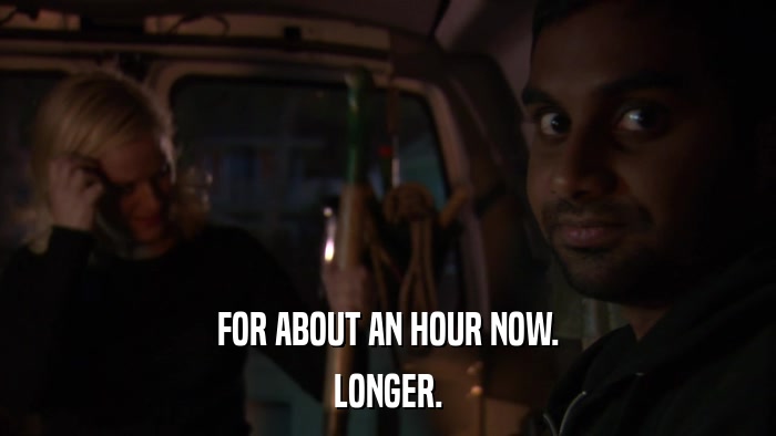 FOR ABOUT AN HOUR NOW. LONGER. 