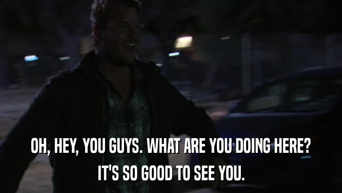 OH, HEY, YOU GUYS. WHAT ARE YOU DOING HERE? IT'S SO GOOD TO SEE YOU. 