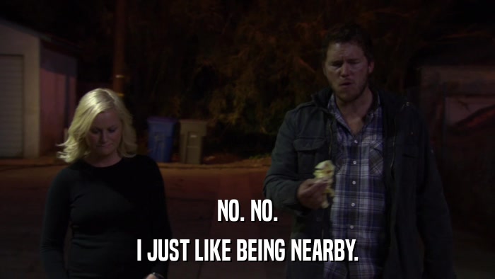 NO. NO. I JUST LIKE BEING NEARBY. 