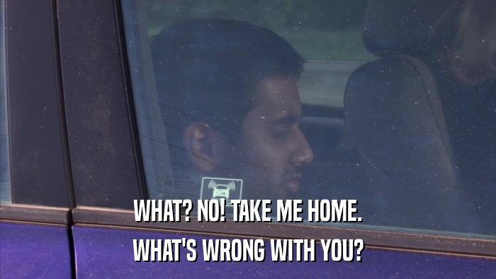 WHAT? NO! TAKE ME HOME. WHAT'S WRONG WITH YOU? 