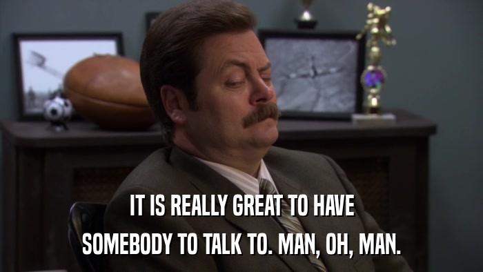 IT IS REALLY GREAT TO HAVE SOMEBODY TO TALK TO. MAN, OH, MAN. 