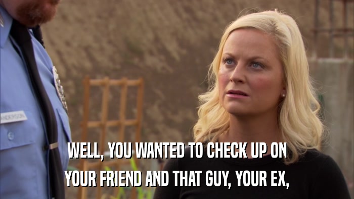 WELL, YOU WANTED TO CHECK UP ON YOUR FRIEND AND THAT GUY, YOUR EX, 