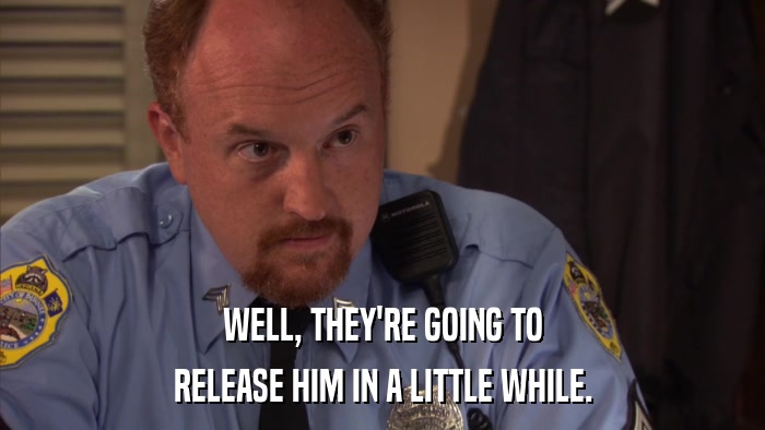 WELL, THEY'RE GOING TO RELEASE HIM IN A LITTLE WHILE. 
