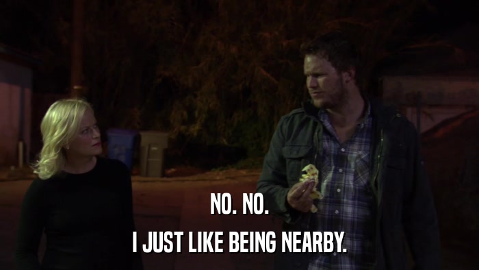NO. NO. I JUST LIKE BEING NEARBY. 