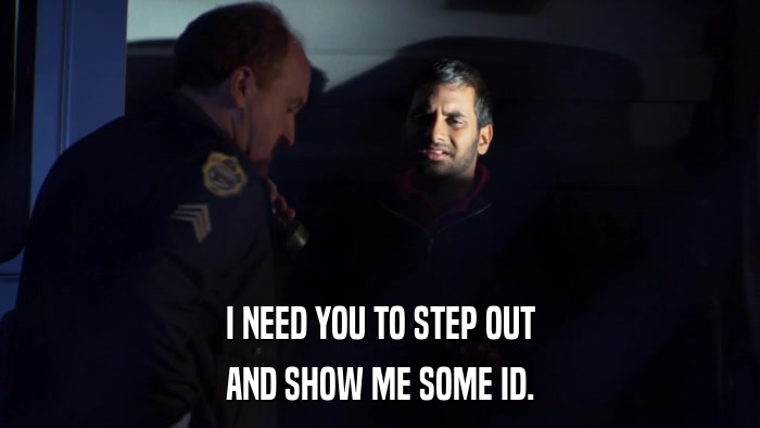 I NEED YOU TO STEP OUT AND SHOW ME SOME ID. 