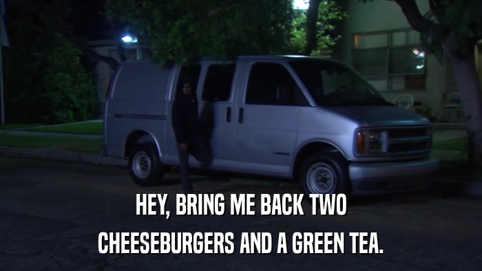 HEY, BRING ME BACK TWO CHEESEBURGERS AND A GREEN TEA. 
