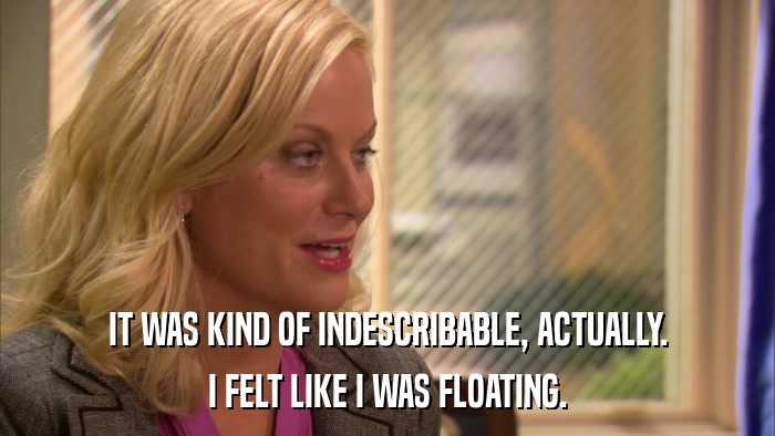 IT WAS KIND OF INDESCRIBABLE, ACTUALLY. I FELT LIKE I WAS FLOATING. 