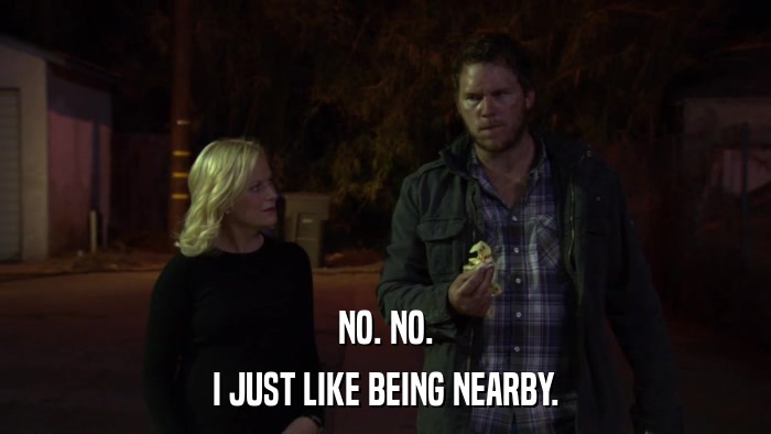 NO. NO. I JUST LIKE BEING NEARBY. 