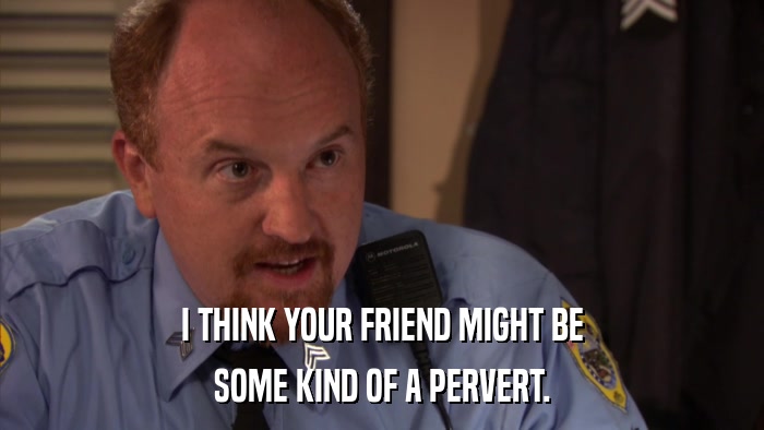 I THINK YOUR FRIEND MIGHT BE SOME KIND OF A PERVERT. 
