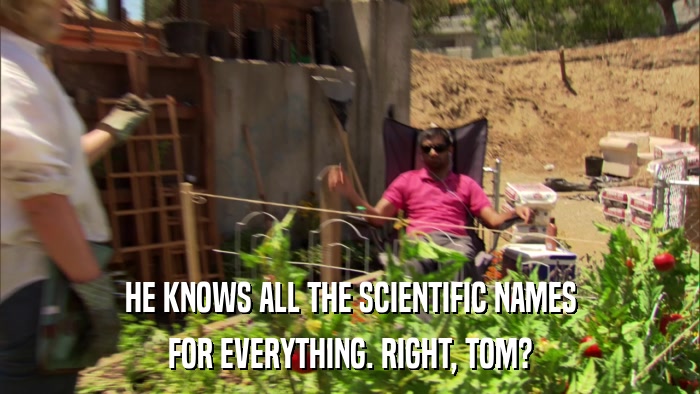 HE KNOWS ALL THE SCIENTIFIC NAMES FOR EVERYTHING. RIGHT, TOM? 