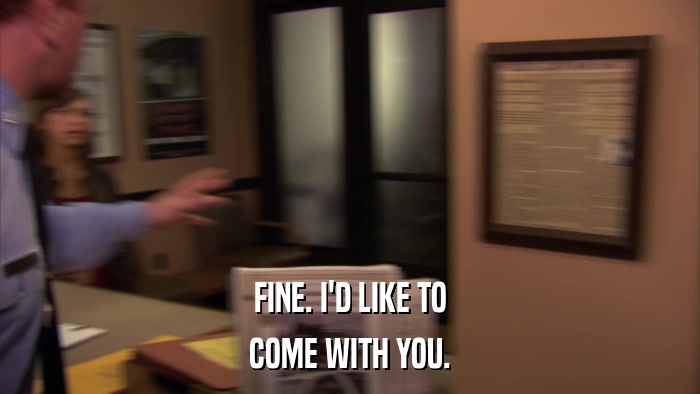 FINE. I'D LIKE TO COME WITH YOU. 