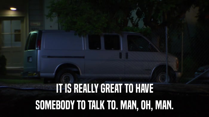 IT IS REALLY GREAT TO HAVE SOMEBODY TO TALK TO. MAN, OH, MAN. 