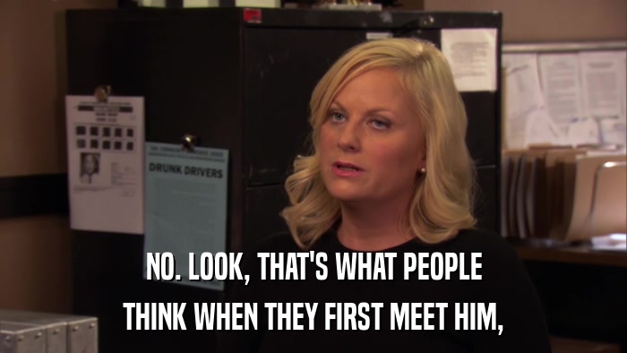 NO. LOOK, THAT'S WHAT PEOPLE THINK WHEN THEY FIRST MEET HIM, 