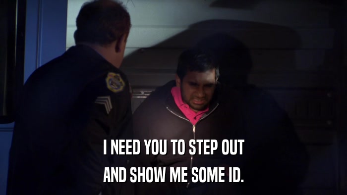 I NEED YOU TO STEP OUT AND SHOW ME SOME ID. 